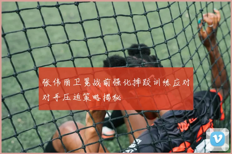 张伟丽卫冕战前强化摔跤训练应对对手压迫策略揭秘